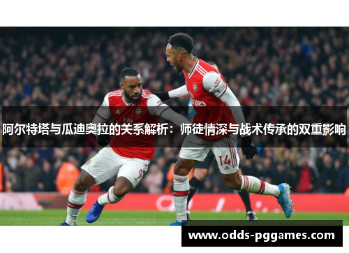 阿尔特塔与瓜迪奥拉的关系解析：师徒情深与战术传承的双重影响